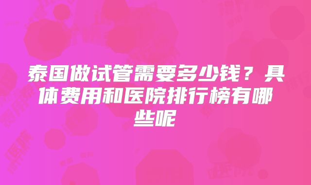 泰国做试管需要多少钱？具体费用和医院排行榜有哪些呢