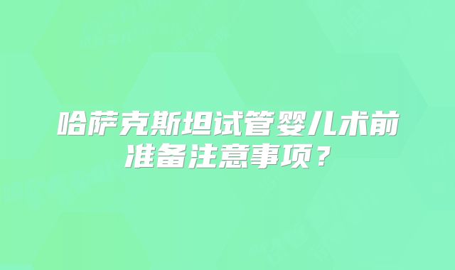 哈萨克斯坦试管婴儿术前准备注意事项？