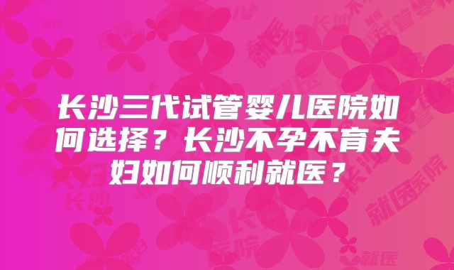 长沙三代试管婴儿医院如何选择？长沙不孕不育夫妇如何顺利就医？
