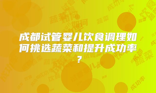 成都试管婴儿饮食调理如何挑选蔬菜和提升成功率？