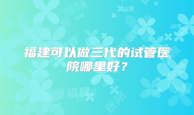 福建可以做三代的试管医院哪里好？