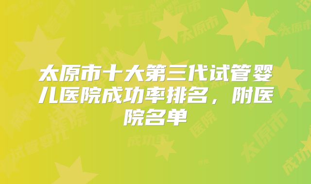 太原市十大第三代试管婴儿医院成功率排名，附医院名单