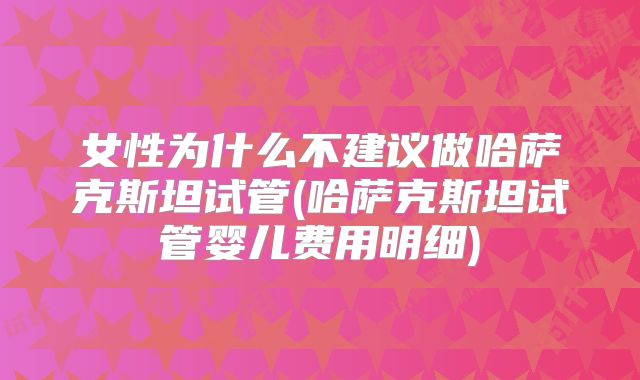 女性为什么不建议做哈萨克斯坦试管(哈萨克斯坦试管婴儿费用明细)