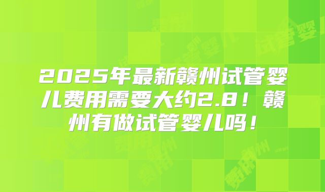2025年最新赣州试管婴儿费用需要大约2.8!赣州有做试管婴儿吗!