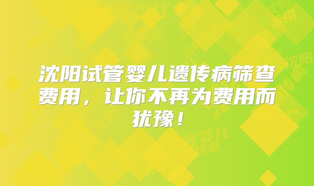 沈阳试管婴儿遗传病筛查费用，让你不再为费用而犹豫！