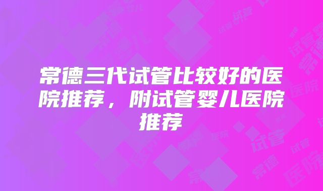 常德三代试管比较好的医院推荐，附试管婴儿医院推荐
