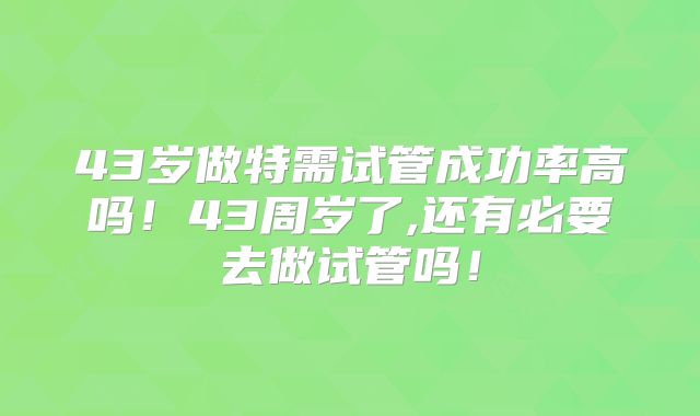 43岁做特需试管成功率高吗!43周岁了,还有必要去做试管吗!