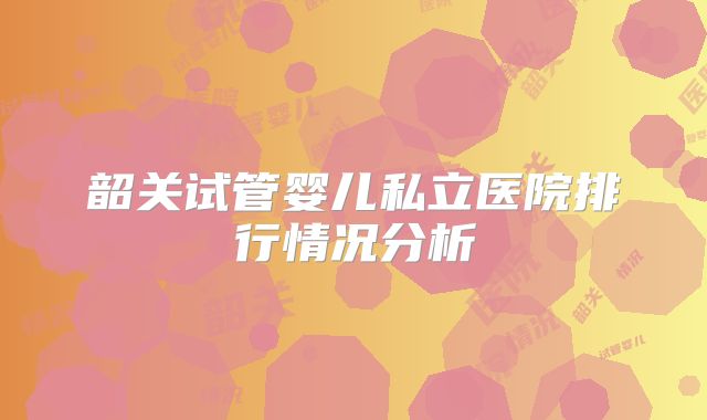 韶关试管婴儿私立医院排行情况分析