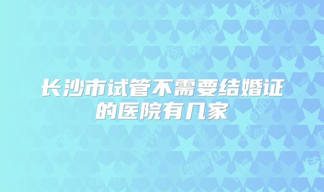 长沙市试管不需要结婚证的医院有几家