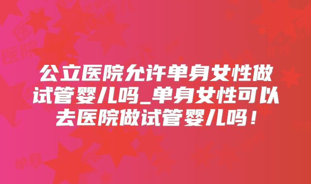 公立医院允许单身女性做试管婴儿吗_单身女性可以去医院做试管婴儿吗！
