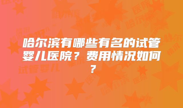 哈尔滨有哪些有名的试管婴儿医院?费用情况如何?