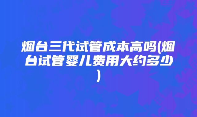 烟台三代试管成本高吗(烟台试管婴儿费用大约多少)