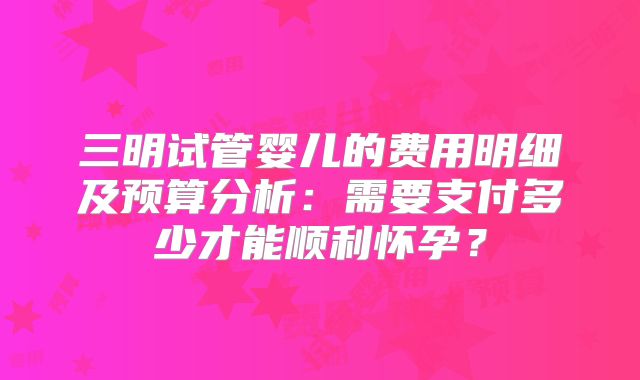 三明试管婴儿的费用明细及预算分析：需要支付多少才能顺利怀孕？