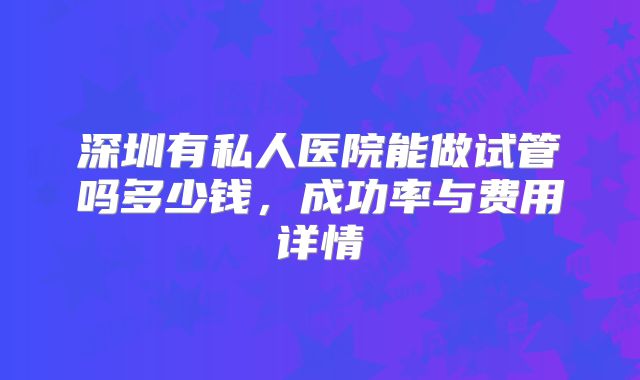 深圳有私人医院能做试管吗多少钱，成功率与费用详情