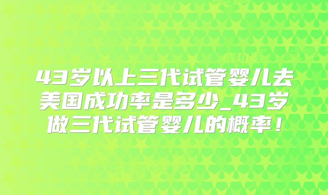 43岁以上三代试管婴儿去美国成功率是多少_43岁做三代试管婴儿的概率!