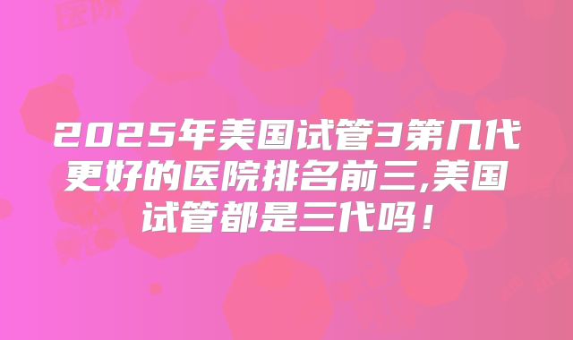 2025年美国试管3第几代更好的医院排名前三,美国试管都是三代吗！