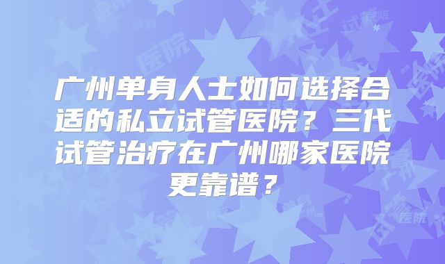 广州单身人士如何选择合适的私立试管医院？三代试管治疗在广州哪家医院更靠谱？