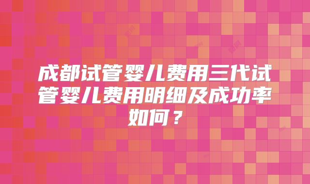 成都试管婴儿费用三代试管婴儿费用明细及成功率如何？