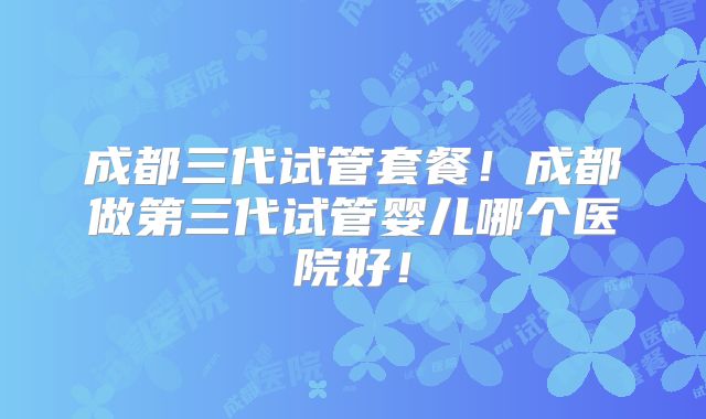 成都三代试管套餐！成都做第三代试管婴儿哪个医院好！