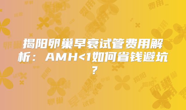 揭阳卵巢早衰试管费用解析：AMH<1如何省钱避坑？
