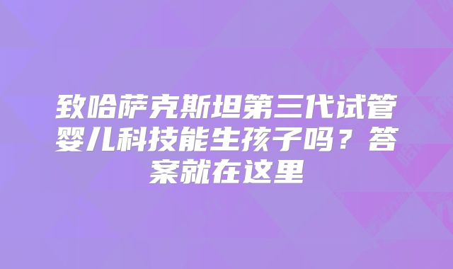 致哈萨克斯坦第三代试管婴儿科技能生孩子吗？答案就在这里