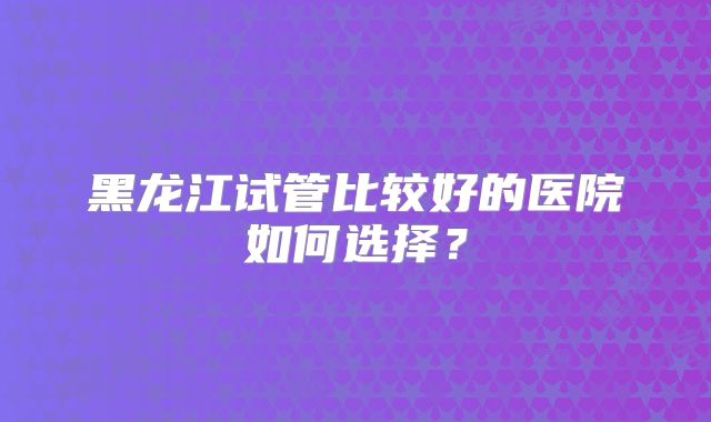黑龙江试管比较好的医院如何选择？