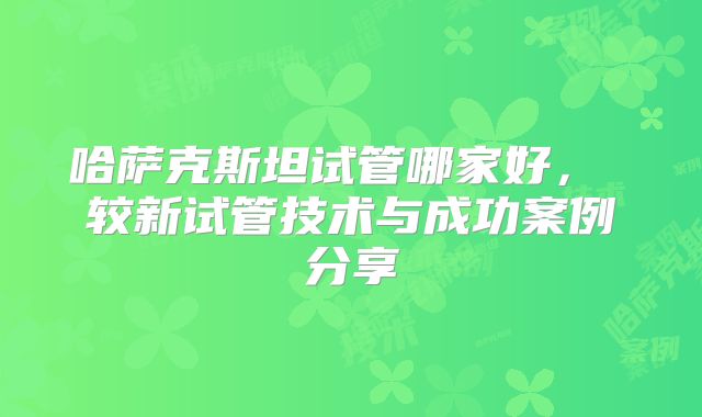 哈萨克斯坦试管哪家好， 较新试管技术与成功案例分享