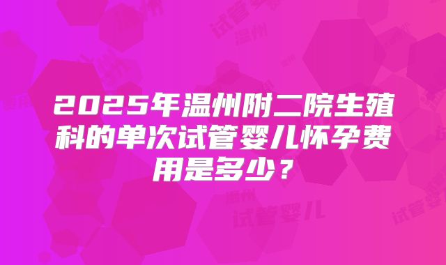 2025年温州附二院生殖科的单次试管婴儿怀孕费用是多少?