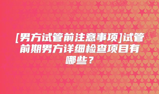 [男方试管前注意事项]试管前期男方详细检查项目有哪些？