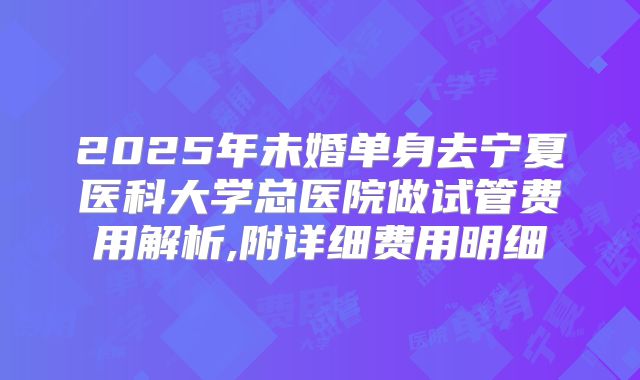 2025年未婚单身去宁夏医科大学总医院做试管费用解析,附详细费用明细