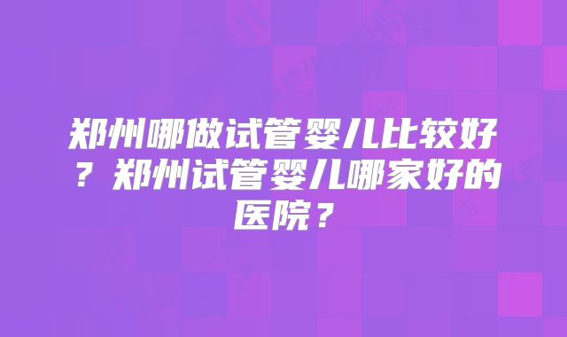 郑州哪做试管婴儿比较好?郑州试管婴儿哪家好的医院?