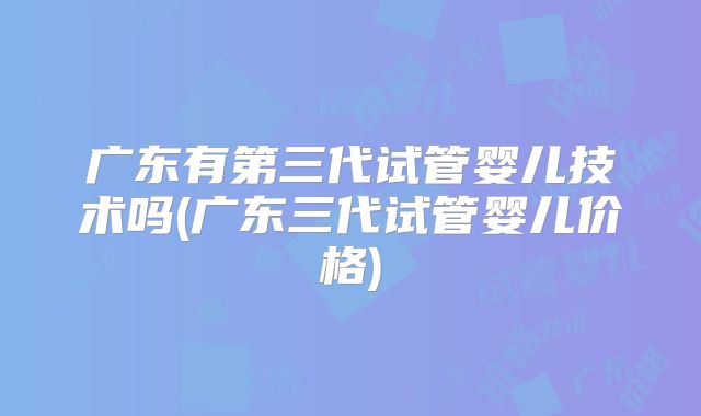 广东有第三代试管婴儿技术吗(广东三代试管婴儿价格)