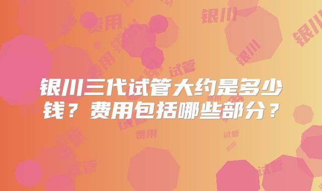 银川三代试管大约是多少钱？费用包括哪些部分？