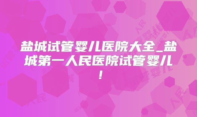 盐城试管婴儿医院大全_盐城第一人民医院试管婴儿！