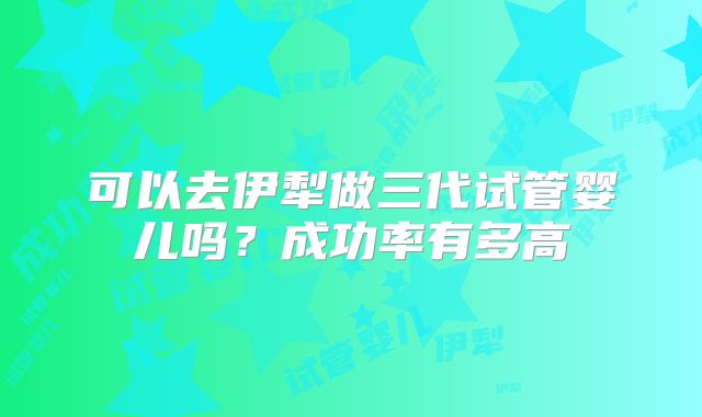 可以去伊犁做三代试管婴儿吗？成功率有多高