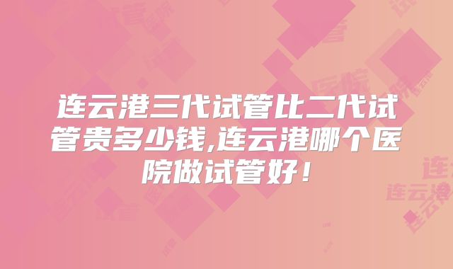 连云港三代试管比二代试管贵多少钱,连云港哪个医院做试管好!