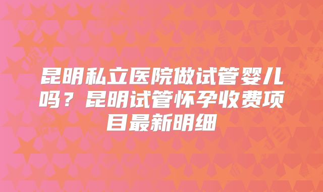昆明私立医院做试管婴儿吗？昆明试管怀孕收费项目最新明细
