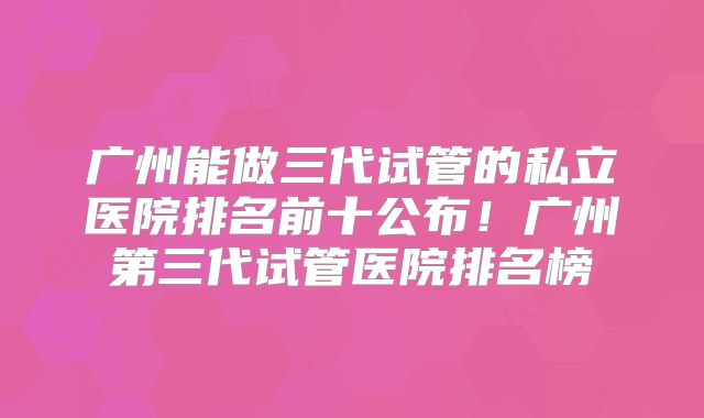 广州能做三代试管的私立医院排名前十公布！广州第三代试管医院排名榜