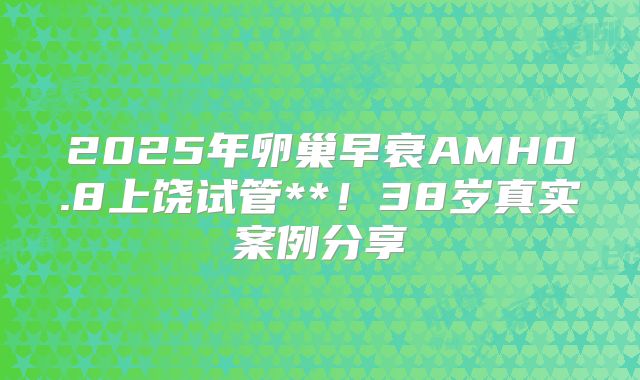 2025年卵巢早衰AMH0.8上饶试管**！38岁真实案例分享