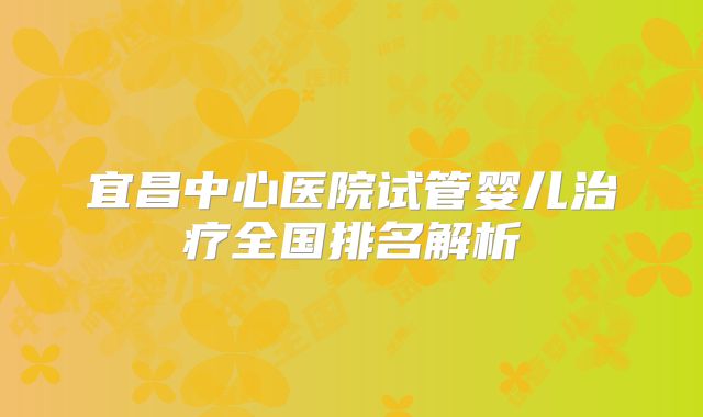 宜昌中心医院试管婴儿治疗全国排名解析
