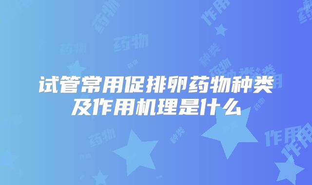 试管常用促排卵药物种类及作用机理是什么