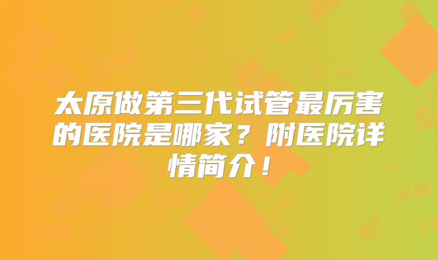 太原做第三代试管最厉害的医院是哪家？附医院详情简介！