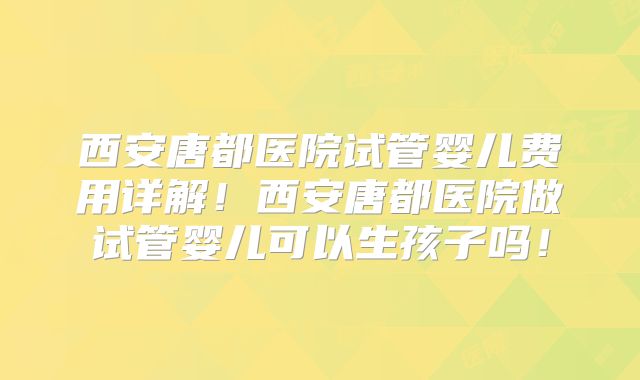 西安唐都医院试管婴儿费用详解！西安唐都医院做试管婴儿可以生孩子吗！