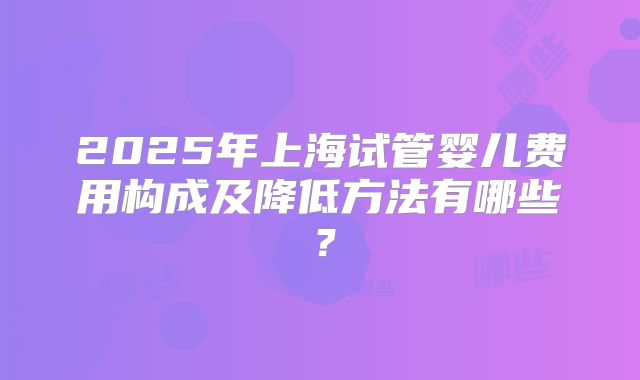 2025年上海试管婴儿费用构成及降低方法有哪些？