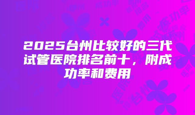 2025台州比较好的三代试管医院排名前十，附成功率和费用