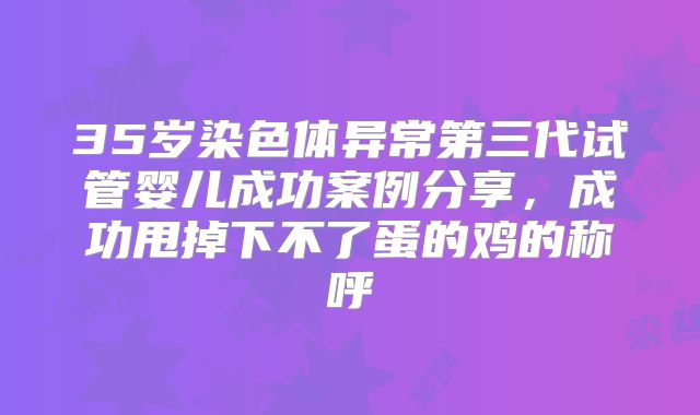 35岁染色体异常第三代试管婴儿成功案例分享，成功甩掉下不了蛋的鸡的称呼