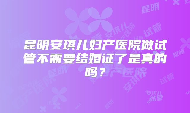 昆明安琪儿妇产医院做试管不需要结婚证了是真的吗？