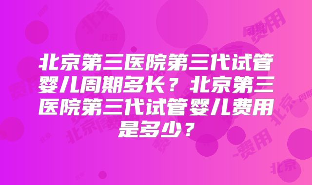 北京第三医院第三代试管婴儿周期多长？北京第三医院第三代试管婴儿费用是多少？