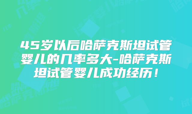 45岁以后哈萨克斯坦试管婴儿的几率多大-哈萨克斯坦试管婴儿成功经历！