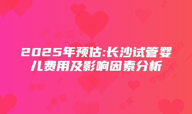 2025年预估:长沙试管婴儿费用及影响因素分析